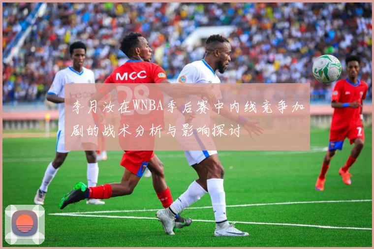 李月汝在WNBA季后赛中内线竞争加剧的战术分析与影响探讨