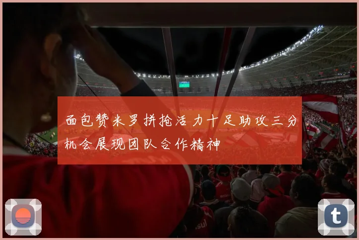 面包赞米罗拼抢活力十足助攻三分机会展现团队合作精神