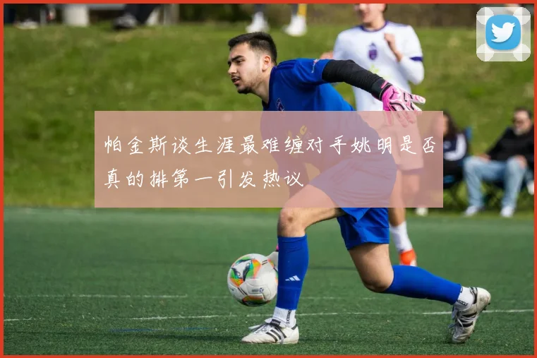帕金斯谈生涯最难缠对手姚明是否真的排第一引发热议