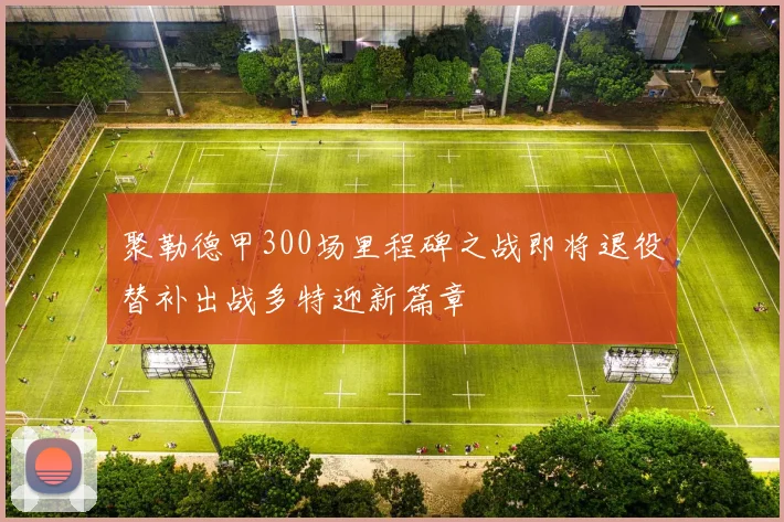 聚勒德甲300场里程碑之战即将退役替补出战多特迎新篇章