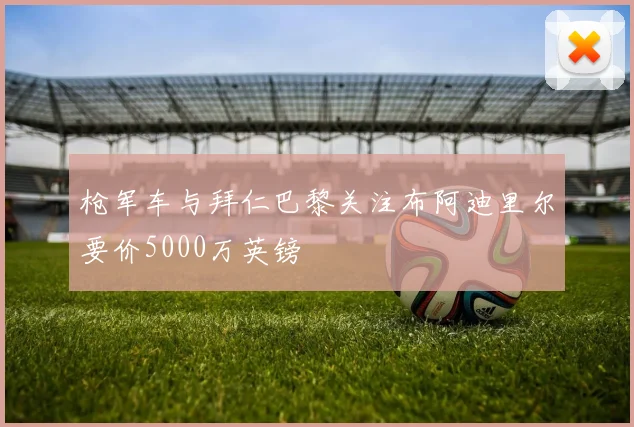 枪军车与拜仁巴黎关注布阿迪里尔要价5000万英镑