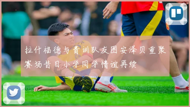 拉什福德与青训队友图安泽贝重聚赛场昔日小学同学情谊再续
