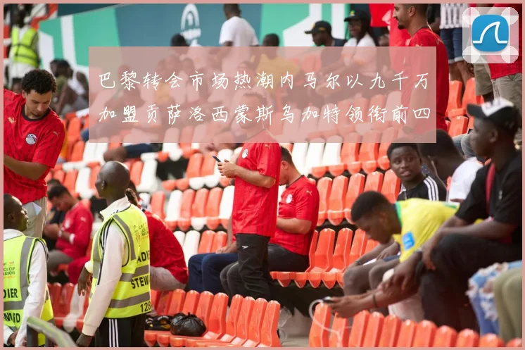 巴黎转会市场热潮内马尔以九千万加盟贡萨洛西蒙斯乌加特领衔前四