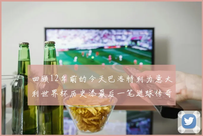 回顾12年前的今天巴洛特利为意大利世界杯历史添最后一笔进球传奇