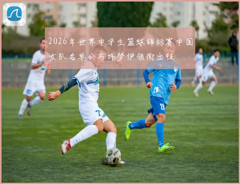2026年世界中学生篮球锦标赛中国女队名单公布许梦伊领衔出征