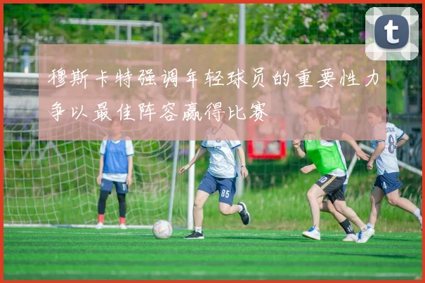 穆斯卡特强调年轻球员的重要性力争以最佳阵容赢得比赛