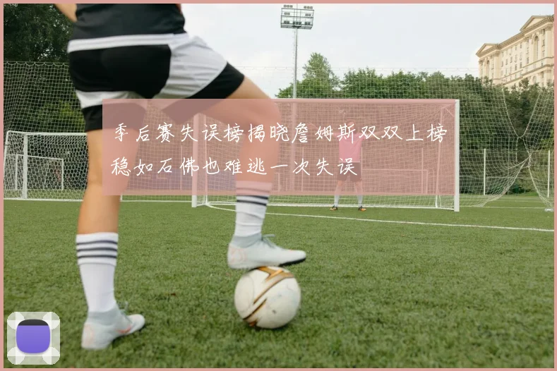 季后赛失误榜揭晓詹姆斯双双上榜稳如石佛也难逃一次失误