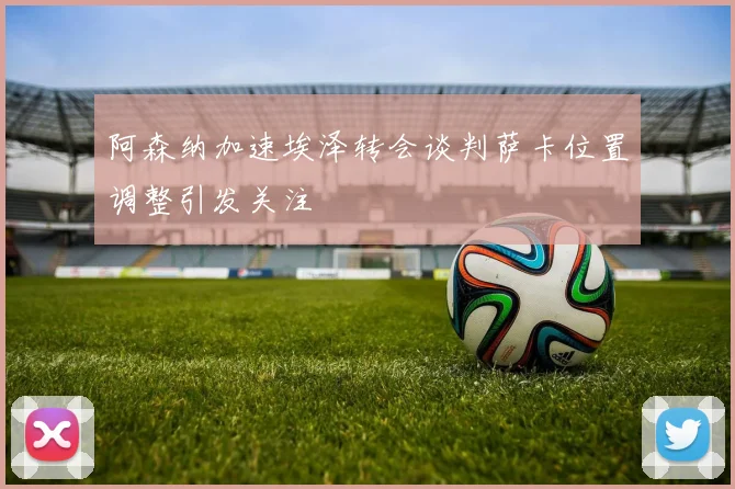 阿森纳加速埃泽转会谈判萨卡位置调整引发关注