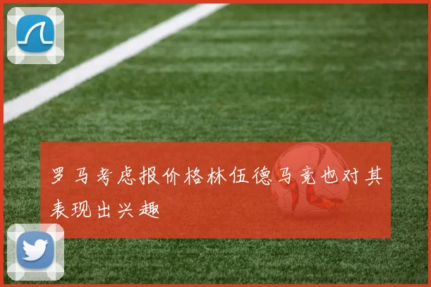 罗马考虑报价格林伍德马竞也对其表现出兴趣