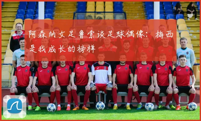阿森纳女足鲁索谈足球偶像：梅西是我成长的榜样