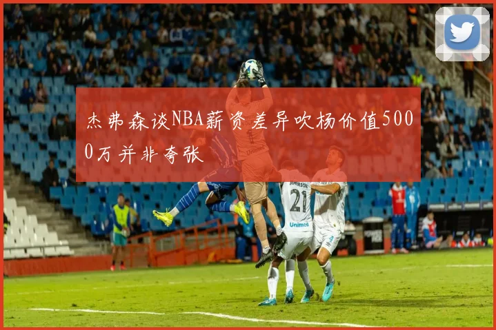 杰弗森谈NBA薪资差异吹杨价值5000万并非夸张