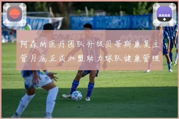阿森纳医疗团队升级贝蒂斯康复主管月底正式加盟助力球队健康管理