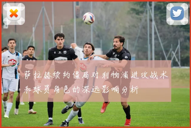 萨拉赫续约僵局对利物浦进攻战术和球员角色的深远影响分析