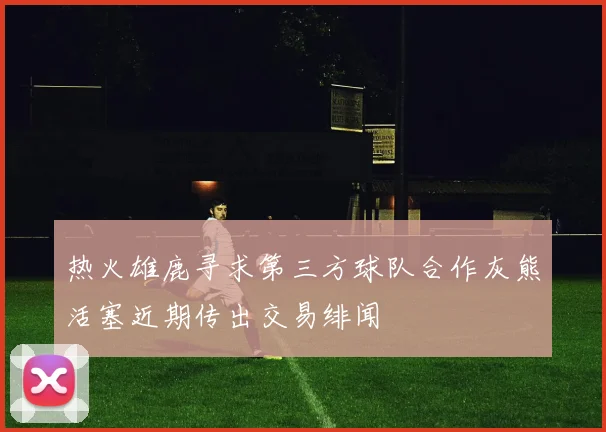 热火雄鹿寻求第三方球队合作灰熊活塞近期传出交易绯闻