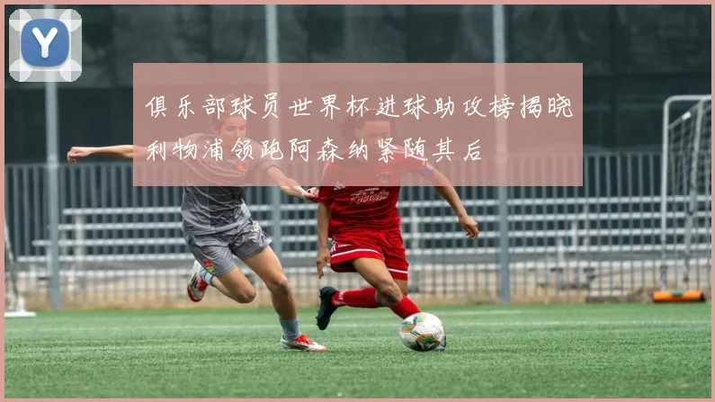 俱乐部球员世界杯进球助攻榜揭晓利物浦领跑阿森纳紧随其后