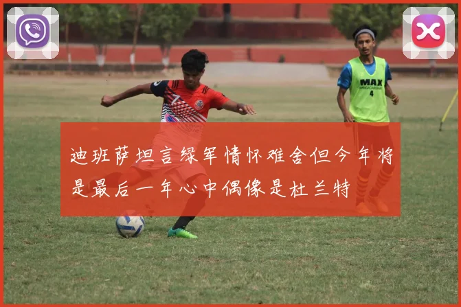 迪班萨坦言绿军情怀难舍但今年将是最后一年心中偶像是杜兰特