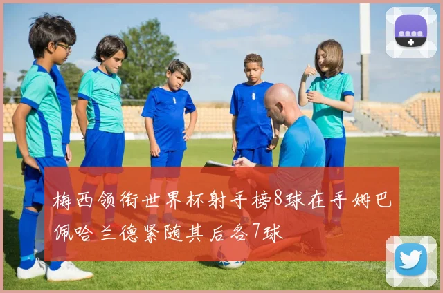 梅西领衔世界杯射手榜8球在手姆巴佩哈兰德紧随其后各7球