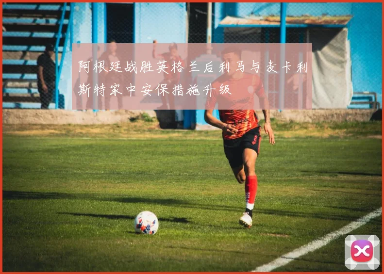阿根廷战胜英格兰后利马与麦卡利斯特家中安保措施升级