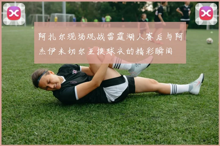 阿扎尔现场观战雷霆湖人赛后与阿杰伊米切尔互换球衣的精彩瞬间