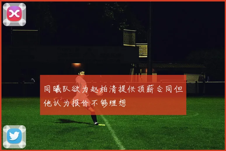 同曦队欲为赵柏清提供顶薪合同但他认为报价不够理想