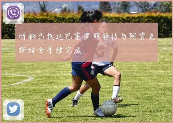 特狮已抵达巴塞罗那静待与阿贾克斯转会手续完成