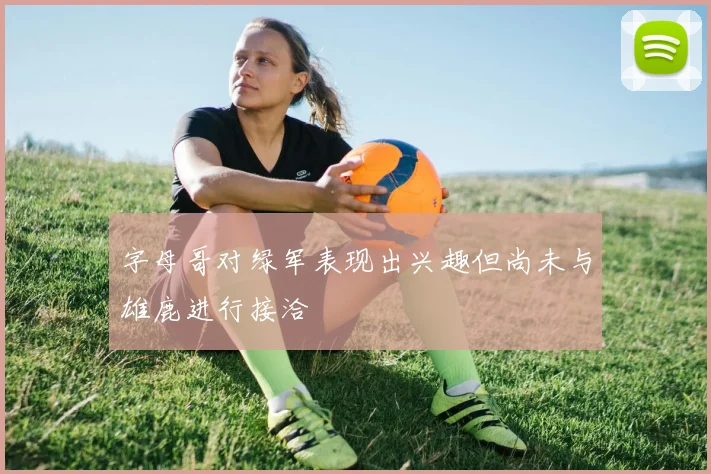 字母哥对绿军表现出兴趣但尚未与雄鹿进行接洽