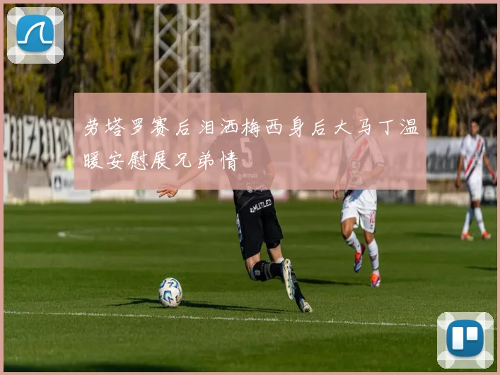劳塔罗赛后泪洒梅西身后大马丁温暖安慰展兄弟情